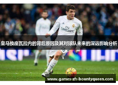 皇马换座瓦拉内的背后原因及其对球队未来的深远影响分析 皇马换座瓦拉内的背后原因及其对球队未来的深远影响分析