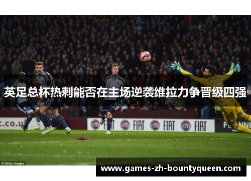 英足总杯热刺能否在主场逆袭维拉力争晋级四强