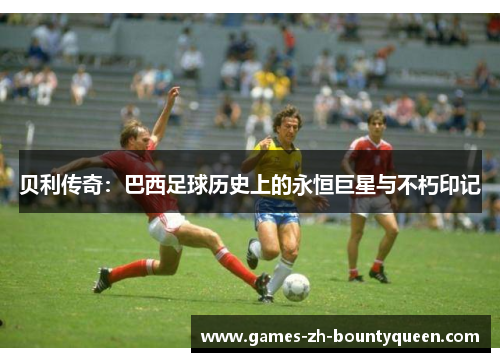 贝利传奇:巴西足球历史上的永恒巨星与不朽印记 贝利传奇:巴西足球历史上的永恒巨星与不朽印记