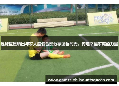 足球巨星晒出与家人度假合影分享温馨时光,传递幸福家庭的力量 足球巨星晒出与家人度假合影分享温馨时光,传递幸福家庭的力量