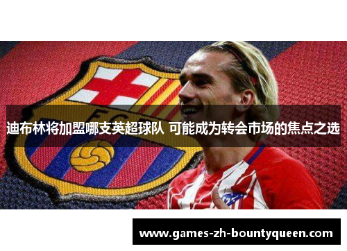 迪布林将加盟哪支英超球队 可能成为转会市场的焦点之选