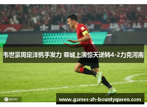 韦世豪周定洋携手发力 蓉城上演惊天逆转4-2力克河南