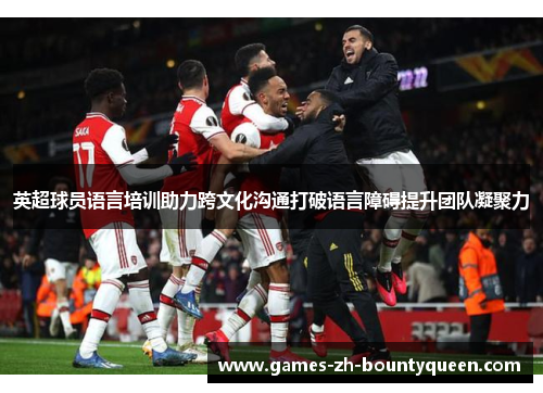 英超球员语言培训助力跨文化沟通打破语言障碍提升团队凝聚力