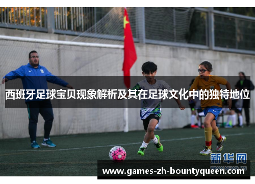 西班牙足球宝贝现象解析及其在足球文化中的独特地位 西班牙足球宝贝现象解析及其在足球文化中的独特地位