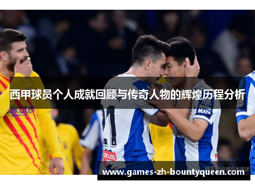 西甲球员个人成就回顾与传奇人物的辉煌历程分析