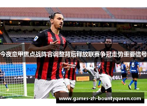 今夜意甲焦点战阵容调整背后释放联赛争冠走势重要信号