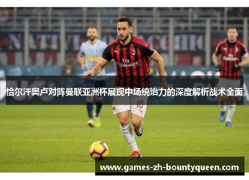 恰尔汗奥卢对阵曼联亚洲杯展现中场统治力的深度解析战术全面