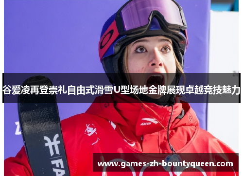 谷爱凌再登崇礼自由式滑雪U型场地金牌展现卓越竞技魅力