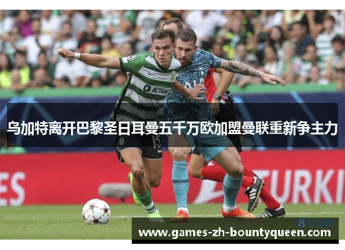 乌加特离开巴黎圣日耳曼五千万欧加盟曼联重新争主力 乌加特离开巴黎圣日耳曼五千万欧加盟曼联重新争主力