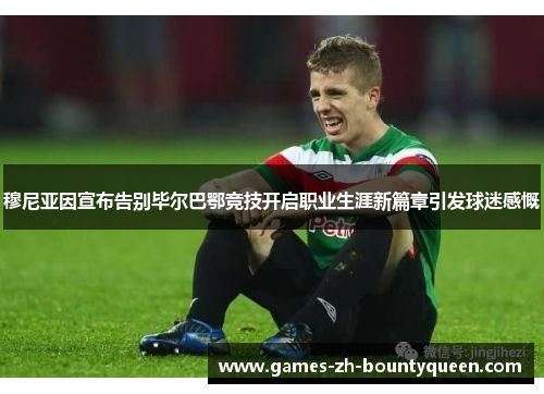 穆尼亚因宣布告别毕尔巴鄂竞技开启职业生涯新篇章引发球迷感慨