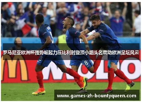 罗马尼亚欧洲杯强势崛起力压比利时登顶小组头名震动欧洲足坛风云 罗马尼亚欧洲杯强势崛起力压比利时登顶小组头名震动欧洲足坛风云