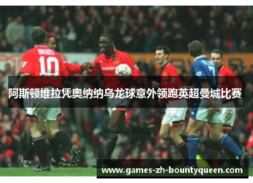 阿斯顿维拉凭奥纳纳乌龙球意外领跑英超曼城比赛 阿斯顿维拉凭奥纳纳乌龙球意外领跑英超曼城比赛