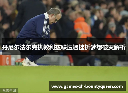 丹尼尔法尔克执教利兹联遭遇挫折梦想破灭解析