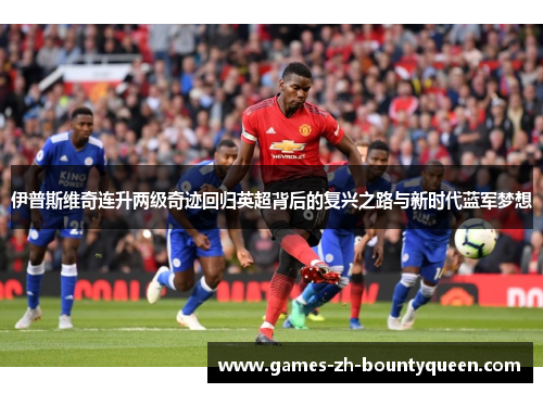 伊普斯维奇连升两级奇迹回归英超背后的复兴之路与新时代蓝军梦想