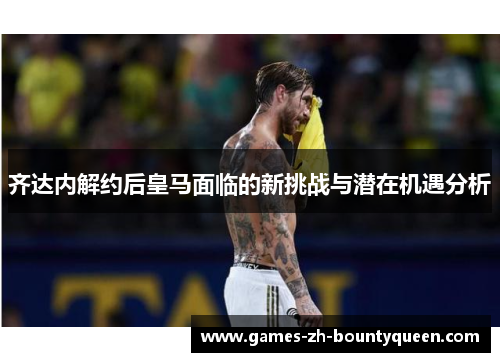 齐达内解约后皇马面临的新挑战与潜在机遇分析