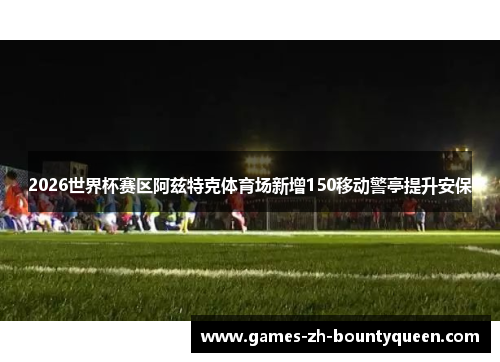 2026世界杯赛区阿兹特克体育场新增150移动警亭提升安保